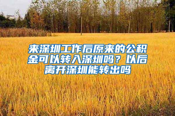 来深圳工作后原来的公积金可以转入深圳吗？以后离开深圳能转出吗