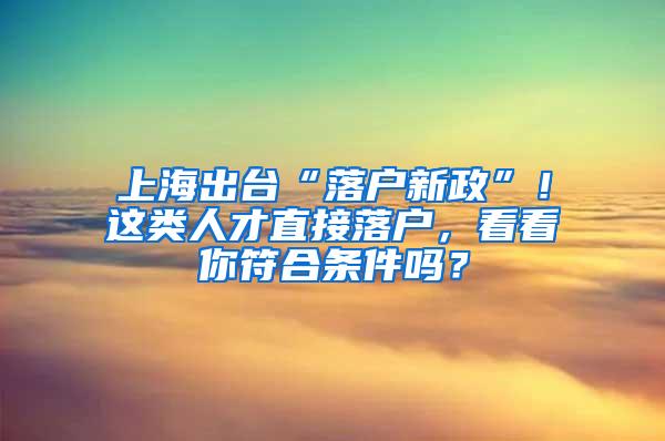 上海出台“落户新政”！这类人才直接落户，看看你符合条件吗？