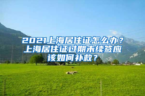 2021上海居住证怎么办？上海居住证过期未续签应该如何补救？