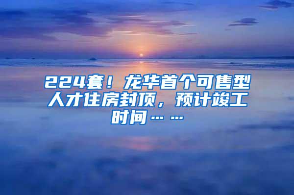 224套！龙华首个可售型人才住房封顶，预计竣工时间……