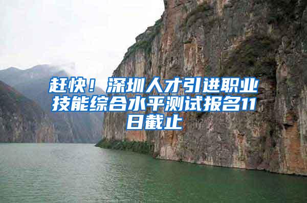 赶快！深圳人才引进职业技能综合水平测试报名11日截止