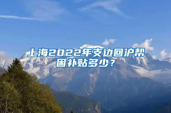 上海2022年支边回沪帮困补贴多少？