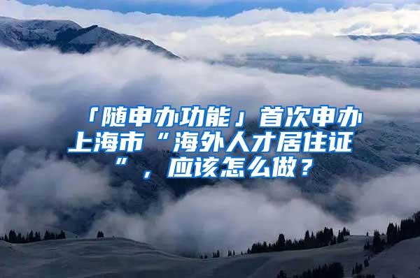 「随申办功能」首次申办上海市“海外人才居住证”，应该怎么做？