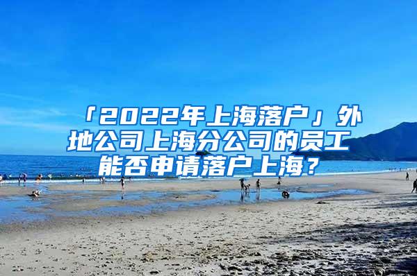 「2022年上海落户」外地公司上海分公司的员工能否申请落户上海？