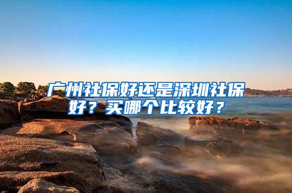 广州社保好还是深圳社保好？买哪个比较好？