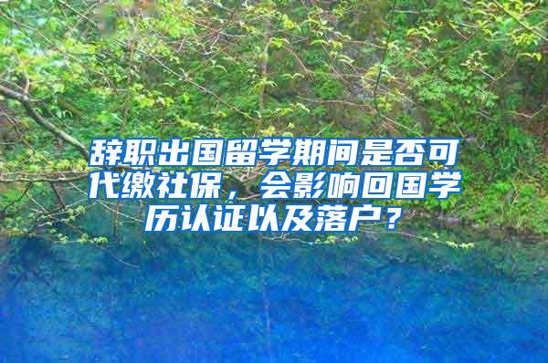 辞职出国留学期间是否可代缴社保，会影响回国学历认证以及落户？