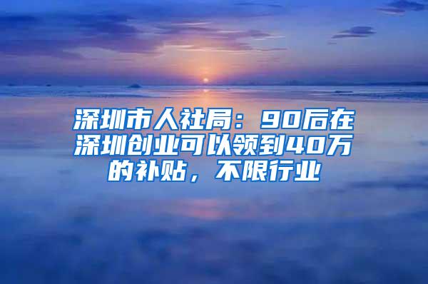 深圳市人社局：90后在深圳创业可以领到40万的补贴，不限行业