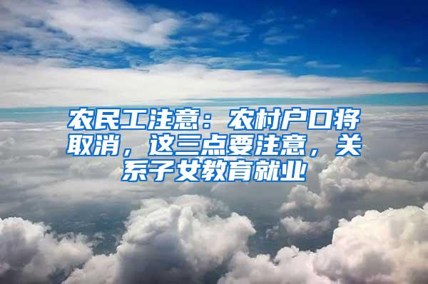 农民工注意：农村户口将取消，这三点要注意，关系子女教育就业