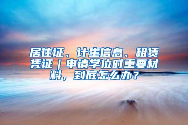 居住证、计生信息、租赁凭证｜申请学位时重要材料，到底怎么办？