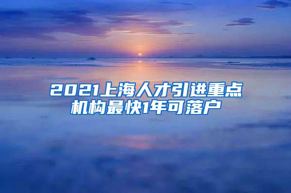 2021上海人才引进重点机构最快1年可落户