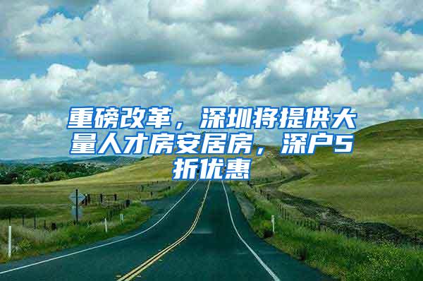 重磅改革，深圳将提供大量人才房安居房，深户5折优惠