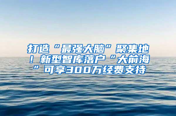 打造“最强大脑”聚集地！新型智库落户“大前海”可享300万经费支持