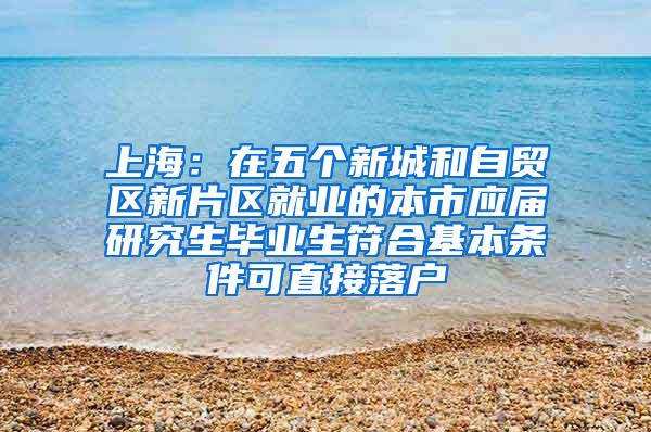 上海：在五个新城和自贸区新片区就业的本市应届研究生毕业生符合基本条件可直接落户