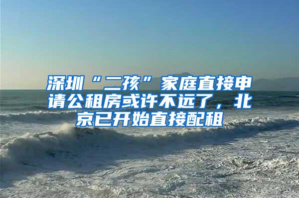 深圳“二孩”家庭直接申请公租房或许不远了，北京已开始直接配租