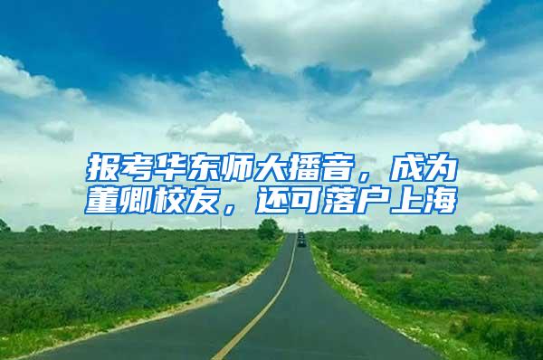 报考华东师大播音，成为董卿校友，还可落户上海