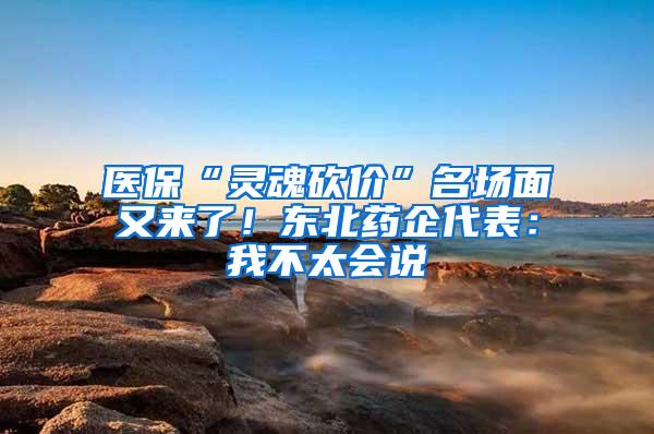 医保“灵魂砍价”名场面又来了！东北药企代表：我不太会说