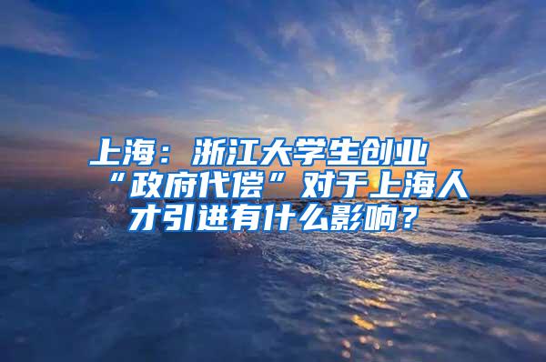 上海：浙江大学生创业“政府代偿”对于上海人才引进有什么影响？