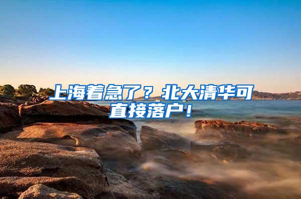 上海着急了？北大清华可直接落户！