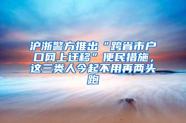 沪浙警方推出“跨省市户口网上迁移”便民措施，这三类人今起不用再两头跑