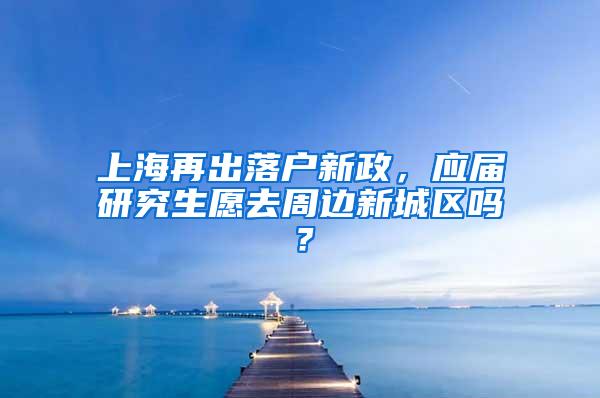 上海再出落户新政，应届研究生愿去周边新城区吗？