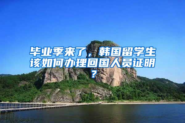 毕业季来了，韩国留学生该如何办理回国人员证明？