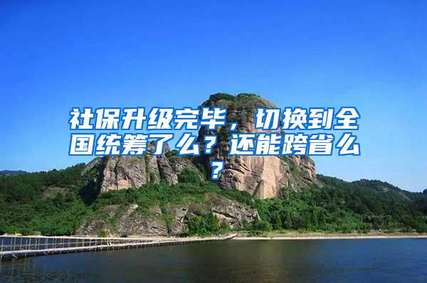 社保升级完毕，切换到全国统筹了么？还能跨省么？