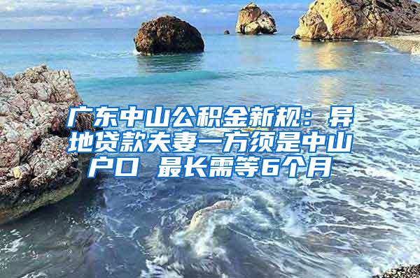 广东中山公积金新规：异地贷款夫妻一方须是中山户口 最长需等6个月