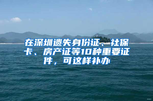 在深圳遗失身份证、社保卡、房产证等10种重要证件，可这样补办