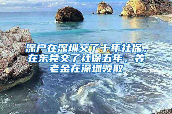 深户在深圳交了十年社保，在东莞交了社保五年，养老金在深圳领取