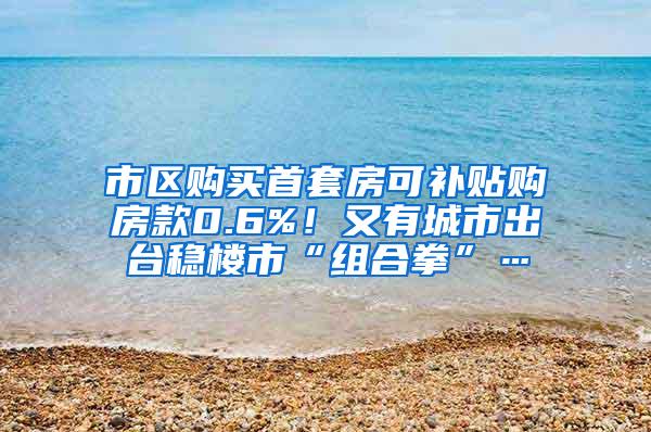 市区购买首套房可补贴购房款0.6%！又有城市出台稳楼市“组合拳”…