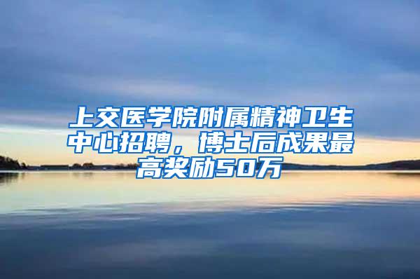 上交医学院附属精神卫生中心招聘，博士后成果最高奖励50万