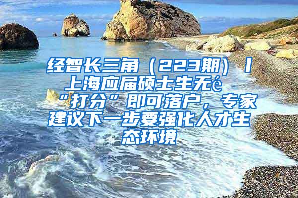 经智长三角（223期）丨 上海应届硕士生无需“打分”即可落户，专家建议下一步要强化人才生态环境