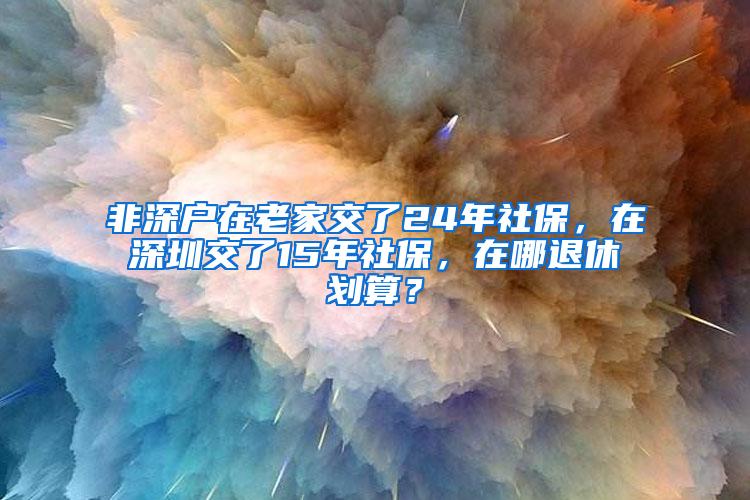 非深户在老家交了24年社保，在深圳交了15年社保，在哪退休划算？