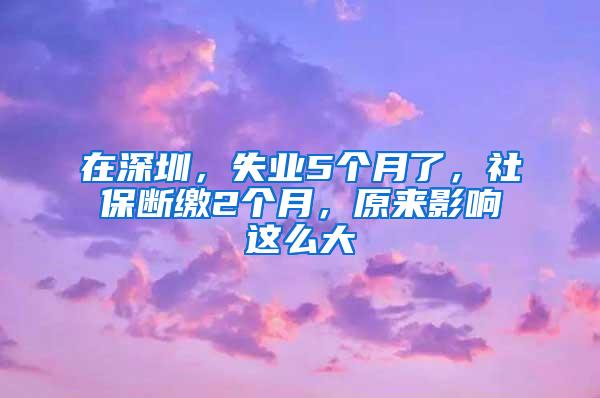 在深圳，失业5个月了，社保断缴2个月，原来影响这么大