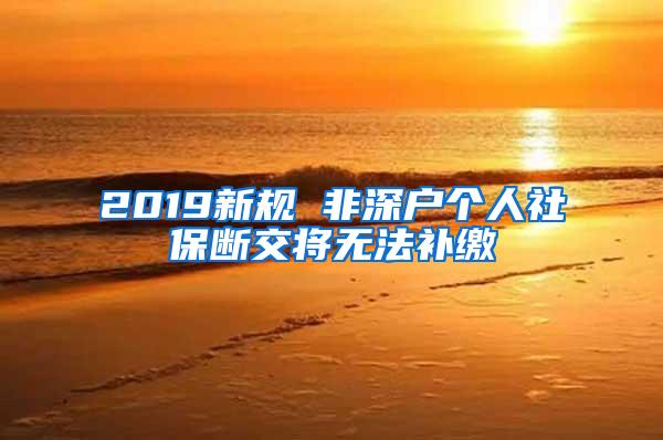 2019新规 非深户个人社保断交将无法补缴