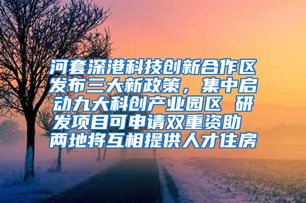 河套深港科技创新合作区发布三大新政策，集中启动九大科创产业园区 研发项目可申请双重资助 两地将互相提供人才住房