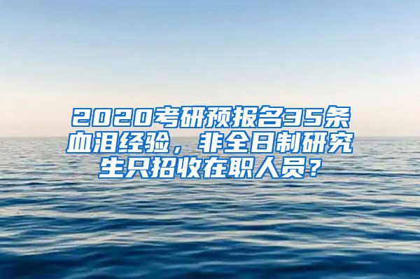 2020考研预报名35条血泪经验，非全日制研究生只招收在职人员？