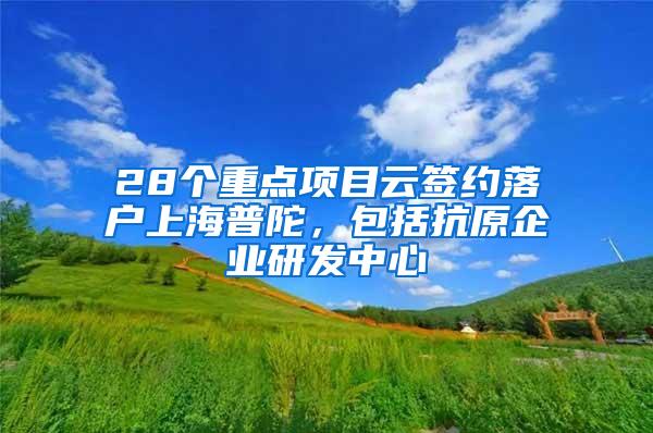 28个重点项目云签约落户上海普陀，包括抗原企业研发中心