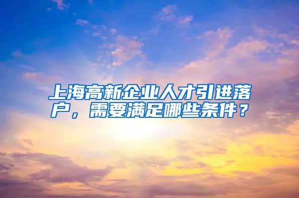 上海高新企业人才引进落户，需要满足哪些条件？