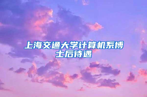 上海交通大学计算机系博士后待遇