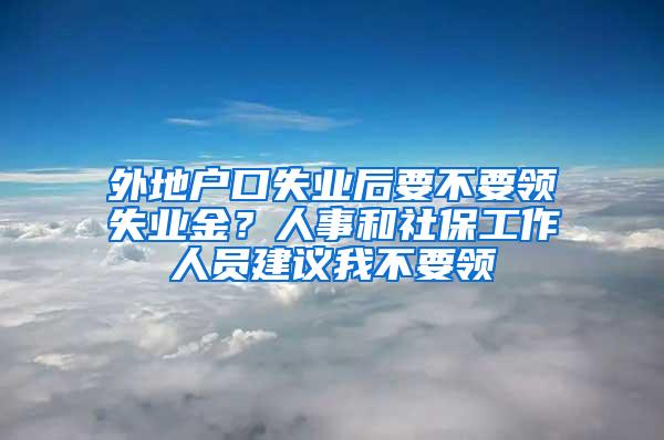 外地户口失业后要不要领失业金？人事和社保工作人员建议我不要领