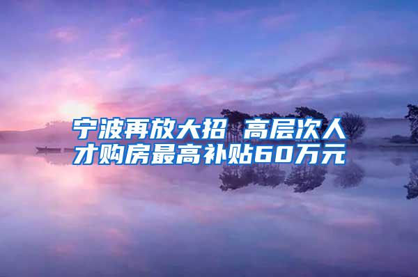 宁波再放大招 高层次人才购房最高补贴60万元