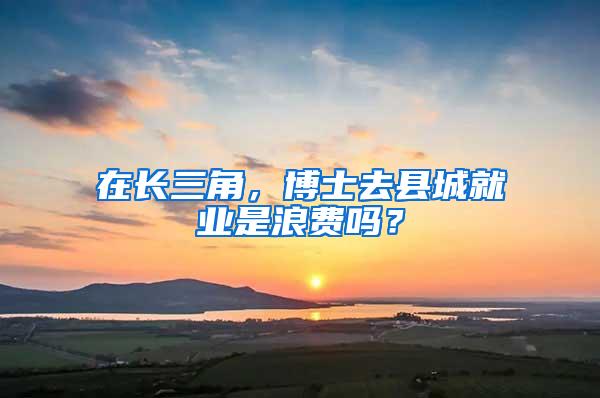 在长三角，博士去县城就业是浪费吗？