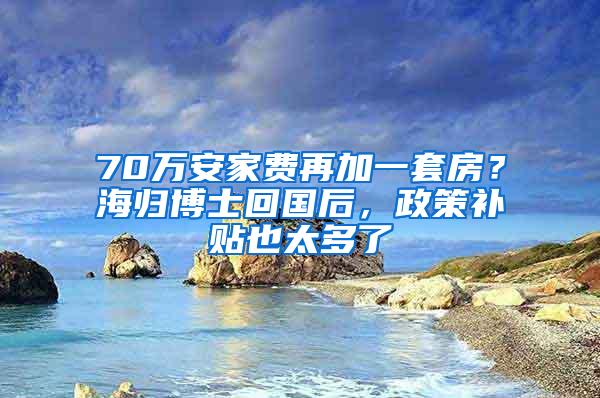 70万安家费再加一套房？海归博士回国后，政策补贴也太多了