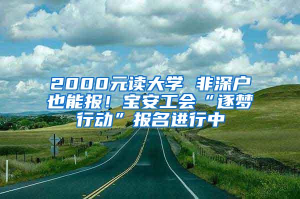 2000元读大学 非深户也能报！宝安工会“逐梦行动”报名进行中