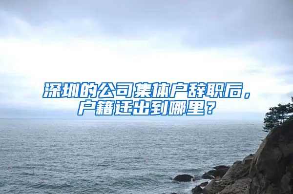 深圳的公司集体户辞职后，户籍迁出到哪里？