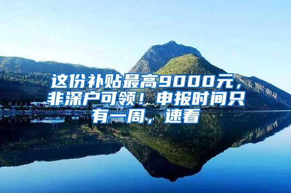 这份补贴最高9000元，非深户可领！申报时间只有一周，速看