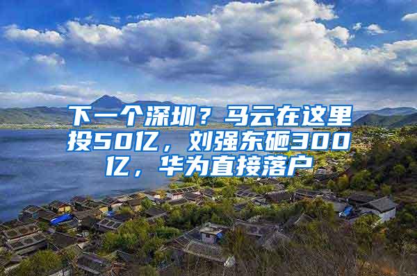 下一个深圳？马云在这里投50亿，刘强东砸300亿，华为直接落户