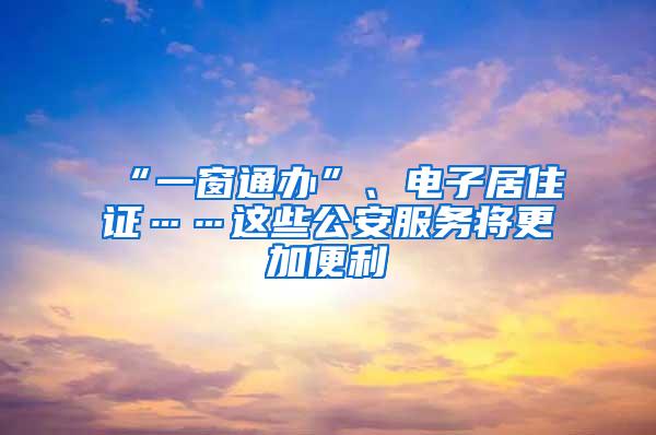 “一窗通办”、电子居住证……这些公安服务将更加便利