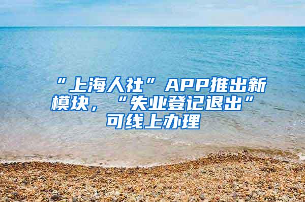 “上海人社”APP推出新模块，“失业登记退出”可线上办理